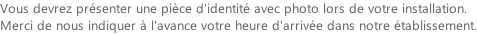 Vous devrez présenter une pièce d'identité avec photo lors de votre installation. Merci de nous indiquer à l'avance votre heure d'arrivée dans notre établissement.